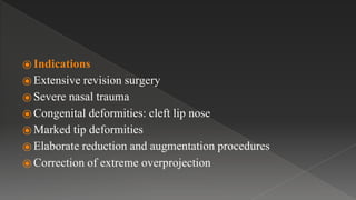 ⦿ Indications
⦿ Extensive revision surgery
⦿ Severe nasal trauma
⦿ Congenital deformities: cleft lip nose
⦿ Marked tip deformities
⦿ Elaborate reduction and augmentation procedures
⦿ Correction of extreme overprojection
 