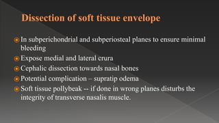 Dissection of soft tissue envelope
⦿ In subperichondrial and subperiosteal planes to ensure minimal
bleeding
⦿ Expose medial and lateral crura
⦿ Cephalic dissection towards nasal bones
⦿ Potential complication – supratip odema
⦿ Soft tissue pollybeak -- if done in wrong planes disturbs the
integrity of transverse nasalis muscle.
 
