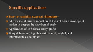 Specific applications
⦿ Bony pyramid in external rhinoplasty
⦿ Allows use of burr or reduction of the soft tissue envelope at
nasion to deepen the nasofrontal angle
⦿ Application of soft tissue onlay grafts
⦿ Bony dehumping together with lateral, medial, and
intermediate osteotomies
 