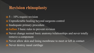 Revision rhinoplasty
⦿ 5 – 10% require revision
⦿ Unpredictable healing beyond surgeons control
⦿ Inadequate primary procedure
⦿ Safian 3 basic rules to prevent revision
⦿ Never change normal basic anatomy/relationships and never totally
remove a component
⦿ Never allow skin and lining membrane to meet or left in contact
⦿ Never destroy nasal cartilage
 