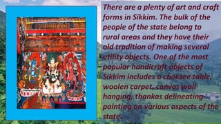 There are a plenty of art and craft
forms in Sikkim. The bulk of the
people of the state belong to
rural areas and they have their
old tradition of making several
utility objects. One of the most
popular handicraft objects of
Sikkim includes a choksee table,
woolen carpet, canvas wall
hanging, thankas delineating
painting on various aspects of the
state.
 