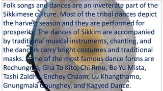 Folk songs and dances are an inveterate part of the
Sikkimese culture. Most of the tribal dances depict
the harvest season and they are performed for
prosperity. The dances of Sikkim are accompanied
by traditional musical instruments, chanting, and
the dancers carry bright costumes and traditional
masks. Some of the most famous dance forms are
Rechungma, Gha To Kito, Chi Rmu, Be Yu Mista,
Tashi Zaldha, Enchey Chaam, Lu Khangthamo,
Gnungmala Gnunghey, and Kagyed Dance.
 