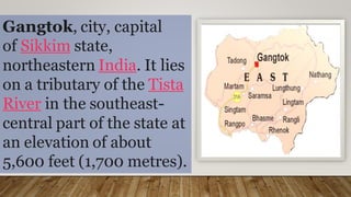 Gangtok, city, capital
of Sikkim state,
northeastern India. It lies
on a tributary of the Tista
River in the southeast-
central part of the state at
an elevation of about
5,600 feet (1,700 metres).
 