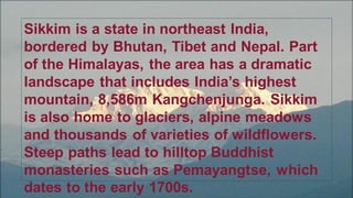 Sikkim is a state in northeast India,
bordered by Bhutan, Tibet and Nepal. Part
of the Himalayas, the area has a dramatic
landscape that includes India’s highest
mountain, 8,586m Kangchenjunga. Sikkim
is also home to glaciers, alpine meadows
and thousands of varieties of wildflowers.
Steep paths lead to hilltop Buddhist
monasteries such as Pemayangtse, which
dates to the early 1700s.
 