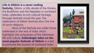 Life in Sikkim is a never-ending
festivity. Sikkim, a hilly abode of the Hindus,
the Buddhists and the Nepalese in northeast
India, celebrates its rich cultural heritage
through festivals round the year. The
celebration of Sikkim festivals blurs the line
of socio-religious.
Most of the festivals are unlike those
celebrated in the rest of India, which
highlights the uniqueness of the Sikkimese
life and culture. IndianEagle takes on the
most popular festivals of Sikkim in a bid
to promote the tourism of northeast India.
 