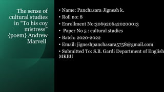 The sense of
cultural studies
in “To his coy
mistress”
{poem} Andrew
Marvell
• Name: Panchasara Jignesh k.
• Roll no: 8
• Enrollment No:3069206420200013
• Paper No 5 : cultural studies
• Batch: 2020-2022
• Email: jigneshpanchasara5758@gmail.com
• Submitted To: S.B. Gardi Department of English
MKBU
 