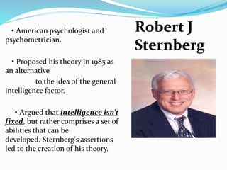 • American psychologist and
psychometrician.
• Proposed his theory in 1985 as
an alternative
to the idea of the general
intelligence factor.
• Argued that intelligence isn’t
fixed, but rather comprises a set of
abilities that can be
developed. Sternberg's assertions
led to the creation of his theory.
Robert J
Sternberg
 