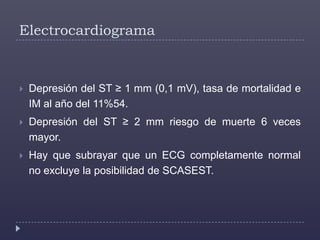 ElectrocardiogramaDepresión del ST ≥ 1 mm (0,1 mV), tasa de mortalidad e IM al año del 11%54. Depresión del ST ≥ 2 mm riesgo de muerte 6 veces mayor. Hay que subrayar que un ECG completamente normal no excluye la posibilidad de SCASEST. 