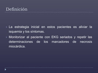 DefiniciónLa estrategia inicial en estos pacientes es aliviar la isquemia y los síntomas.Monitorizar al paciente con EKGseriados y repetir las determinaciones de los marcadores de necrosis miocárdica. 