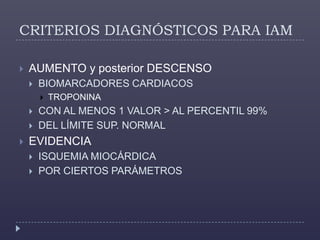 CRITERIOS DIAGNÓSTICOS PARA IAMAUMENTO y posterior DESCENSO BIOMARCADORES CARDIACOS TROPONINACON AL MENOS 1 VALOR > AL PERCENTIL 99%DEL LÍMITE SUP. NORMALEVIDENCIA ISQUEMIA MIOCÁRDICAPOR CIERTOS PARÁMETROS