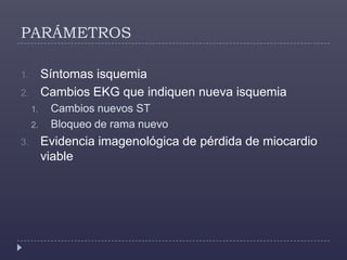 PARÁMETROSSíntomas isquemiaCambios EKG que indiquen nueva isquemiaCambios nuevos STBloqueo de rama nuevoEvidencia imagenológica de pérdida de miocardio viable