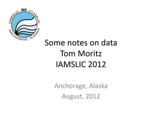 Some notes on data
   Tom Moritz
  IAMSLIC 2012

  Anchorage, Alaska
    August, 2012
 
