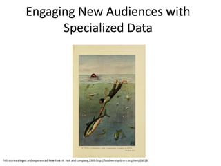 Engaging New Audiences with
Specialized Data
Fish stories alleged and experienced New York :H. Holt and company,1909.http://biodiversitylibrary.org/item/35018
 