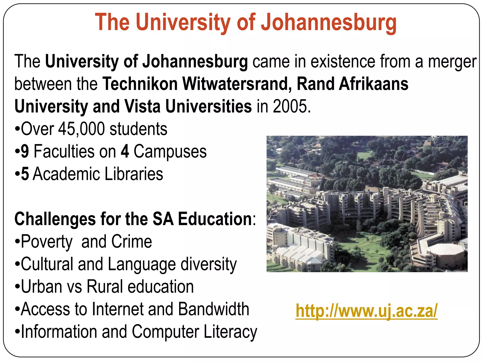 The University of Johannesburg
The University of Johannesburg came in existence from a merger
between the Technikon Witwatersrand, Rand Afrikaans
University and Vista Universities in 2005.
•Over 45,000 students
•9 Faculties on 4 Campuses
•5 Academic Libraries

Challenges for the SA Education:
•Poverty and Crime
•Cultural and Language diversity
•Urban vs Rural education
•Access to Internet and Bandwidth    http://www.uj.ac.za/
•Information and Computer Literacy
 
