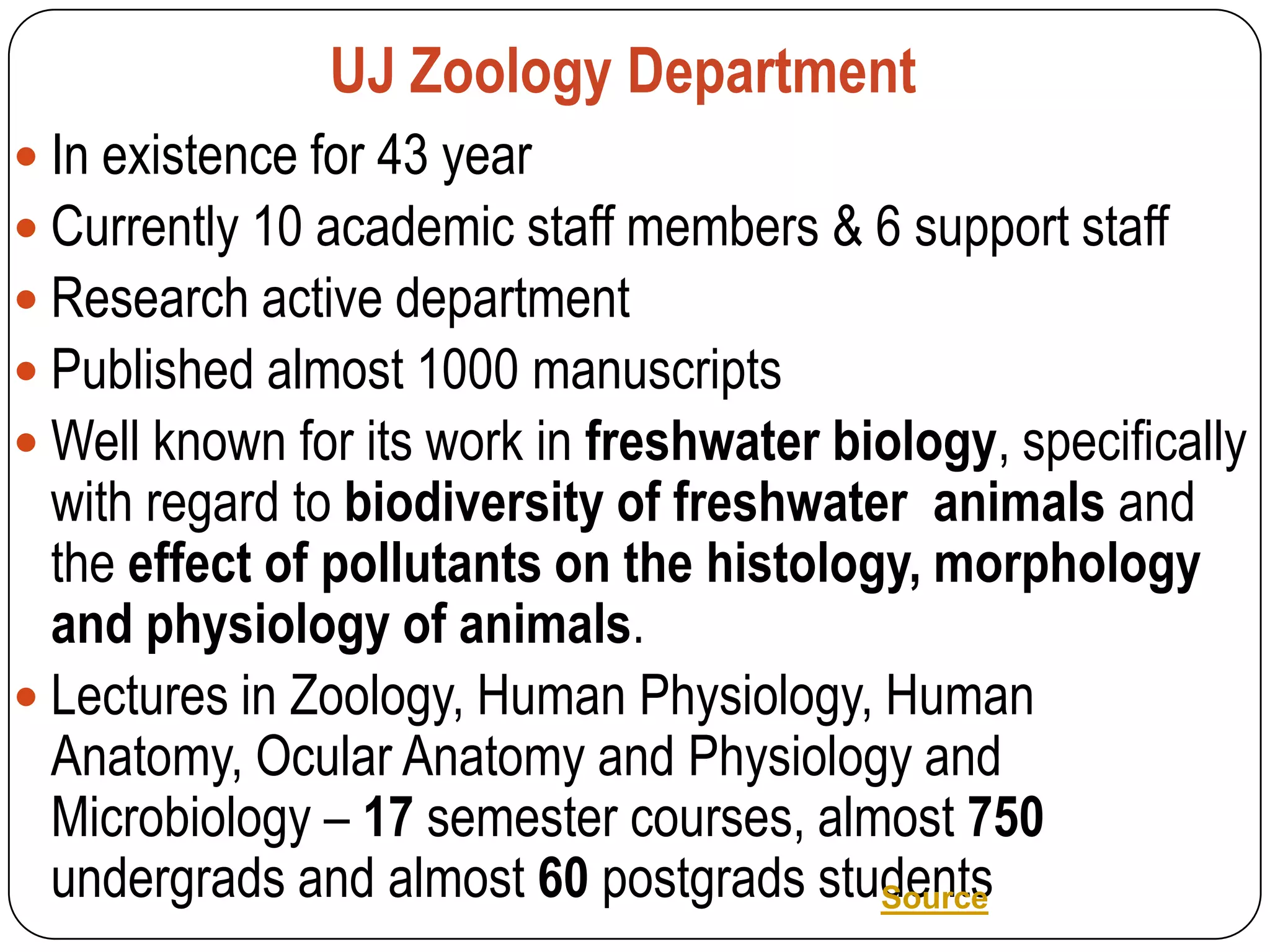 UJ Zoology Department
 In existence for 43 year
 Currently 10 academic staff members & 6 support staff
 Research active department
 Published almost 1000 manuscripts
 Well known for its work in freshwater biology, specifically
  with regard to biodiversity of freshwater animals and
  the effect of pollutants on the histology, morphology
  and physiology of animals.
 Lectures in Zoology, Human Physiology, Human
  Anatomy, Ocular Anatomy and Physiology and
  Microbiology – 17 semester courses, almost 750
  undergrads and almost 60 postgrads students
                                          Source
 