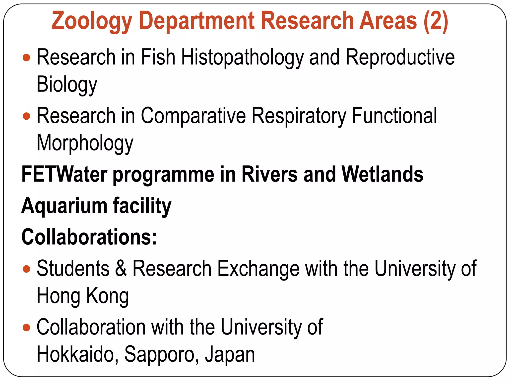 Zoology Department Research Areas (2)
 Research in Fish Histopathology and Reproductive
  Biology
 Research in Comparative Respiratory Functional
  Morphology
FETWater programme in Rivers and Wetlands
Aquarium facility
Collaborations:
 Students & Research Exchange with the University of
  Hong Kong
 Collaboration with the University of
  Hokkaido, Sapporo, Japan
 