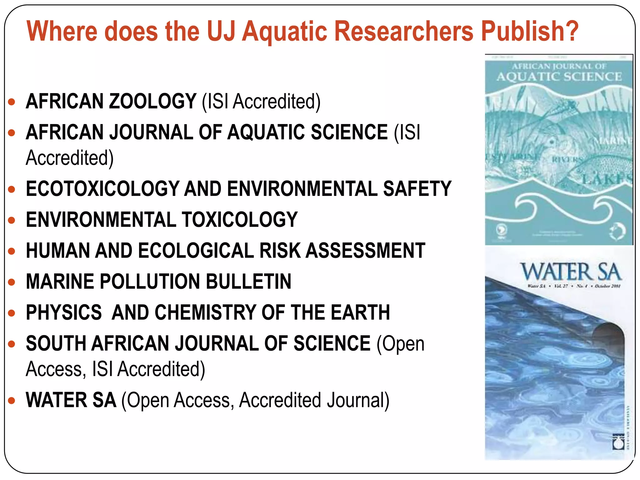 Where does the UJ Aquatic Researchers Publish?

 AFRICAN ZOOLOGY (ISI Accredited)
 AFRICAN JOURNAL OF AQUATIC SCIENCE (ISI
    Accredited)
   ECOTOXICOLOGY AND ENVIRONMENTAL SAFETY
   ENVIRONMENTAL TOXICOLOGY
   HUMAN AND ECOLOGICAL RISK ASSESSMENT
   MARINE POLLUTION BULLETIN
   PHYSICS AND CHEMISTRY OF THE EARTH
   SOUTH AFRICAN JOURNAL OF SCIENCE (Open
    Access, ISI Accredited)
   WATER SA (Open Access, Accredited Journal)
 