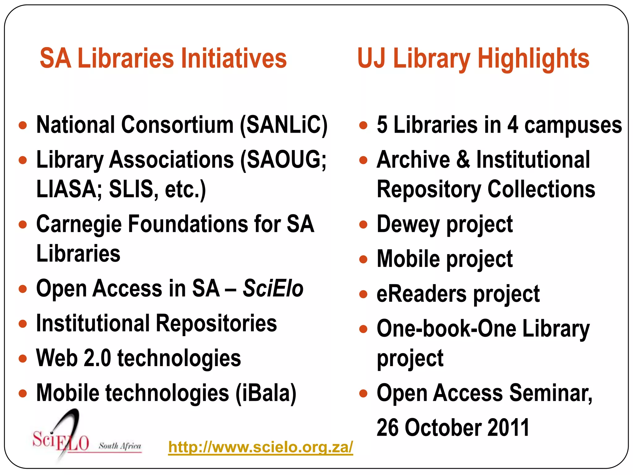 SA Libraries Initiatives                UJ Library Highlights

 National Consortium (SANLiC)               5 Libraries in 4 campuses
 Library Associations (SAOUG;               Archive & Institutional
    LIASA; SLIS, etc.)                          Repository Collections
   Carnegie Foundations for SA                Dewey project
    Libraries                                  Mobile project
   Open Access in SA – SciElo                 eReaders project
   Institutional Repositories                 One-book-One Library
   Web 2.0 technologies                        project
   Mobile technologies (iBala)                Open Access Seminar,
                                                26 October 2011
                http://www.scielo.org.za/
 