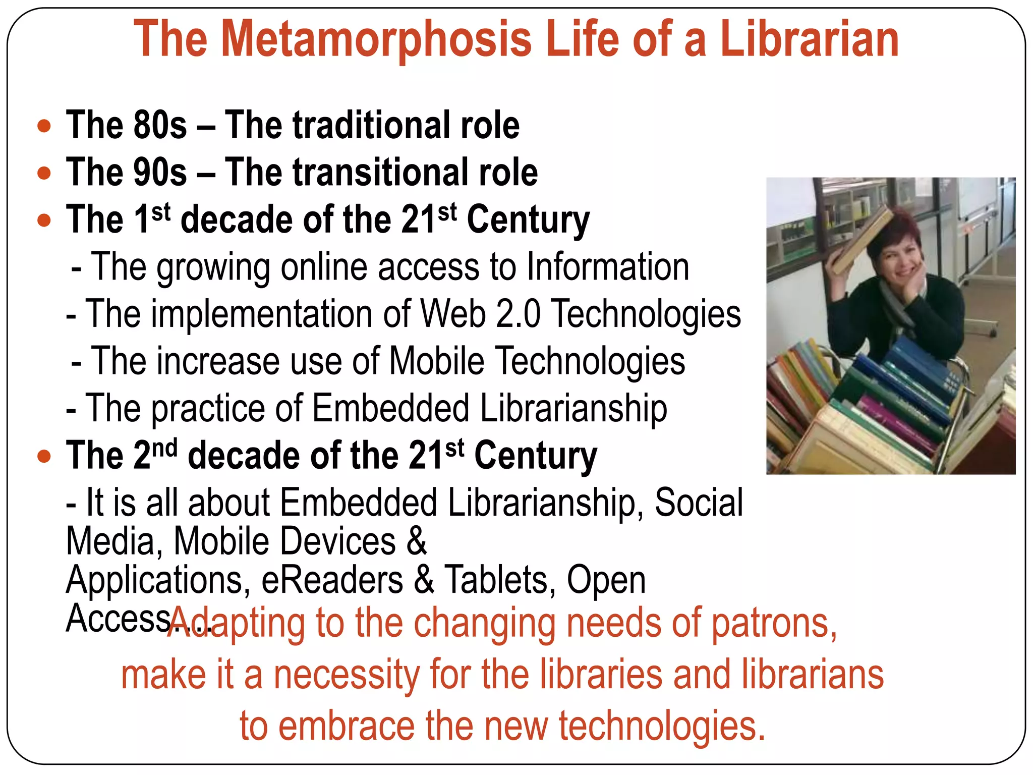 The Metamorphosis Life of a Librarian
 The 80s – The traditional role
 The 90s – The transitional role
 The 1st decade of the 21st Century
  - The growing online access to Information
  - The implementation of Web 2.0 Technologies
  - The increase use of Mobile Technologies
  - The practice of Embedded Librarianship
 The 2nd decade of the 21st Century
  - It is all about Embedded Librarianship, Social
  Media, Mobile Devices &
  Applications, eReaders & Tablets, Open
  Access…. Adapting to the changing needs of patrons,
     make it a necessity for the libraries and librarians
             to embrace the new technologies.
 