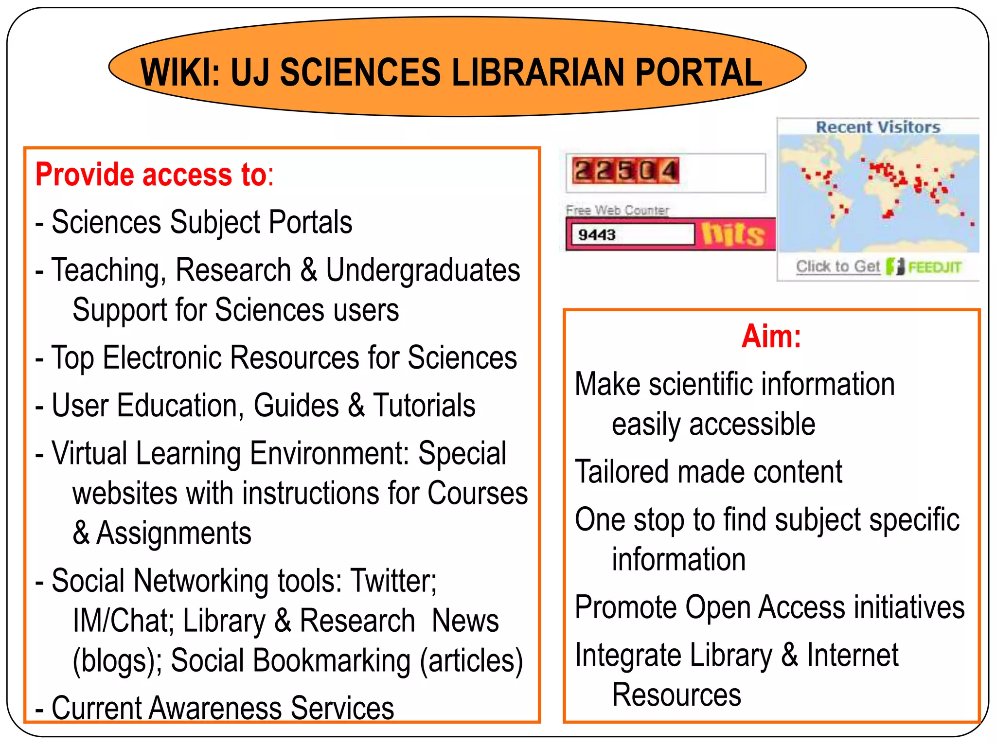 WIKI: UJ SCIENCES LIBRARIAN PORTAL

Provide access to:
- Sciences Subject Portals
- Teaching, Research & Undergraduates
    Support for Sciences users
                                                           Aim:
- Top Electronic Resources for Sciences
                                             Make scientific information
- User Education, Guides & Tutorials
                                                easily accessible
- Virtual Learning Environment: Special
                                             Tailored made content
    websites with instructions for Courses
    & Assignments                            One stop to find subject specific
                                                information
- Social Networking tools: Twitter;
    IM/Chat; Library & Research News         Promote Open Access initiatives
    (blogs); Social Bookmarking (articles)   Integrate Library & Internet
- Current Awareness Services                    Resources
 
