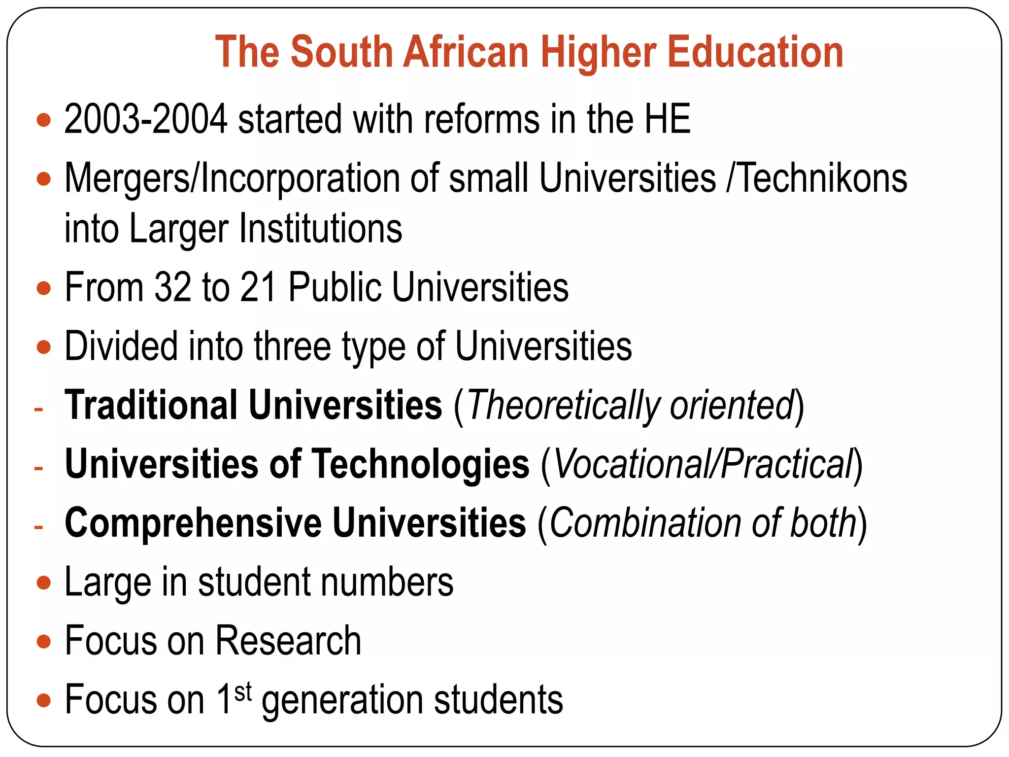 The South African Higher Education
 2003-2004 started with reforms in the HE
 Mergers/Incorporation of small Universities /Technikons
  into Larger Institutions
 From 32 to 21 Public Universities
 Divided into three type of Universities
- Traditional Universities (Theoretically oriented)
- Universities of Technologies (Vocational/Practical)
- Comprehensive Universities (Combination of both)
 Large in student numbers
 Focus on Research
 Focus on 1st generation students
 