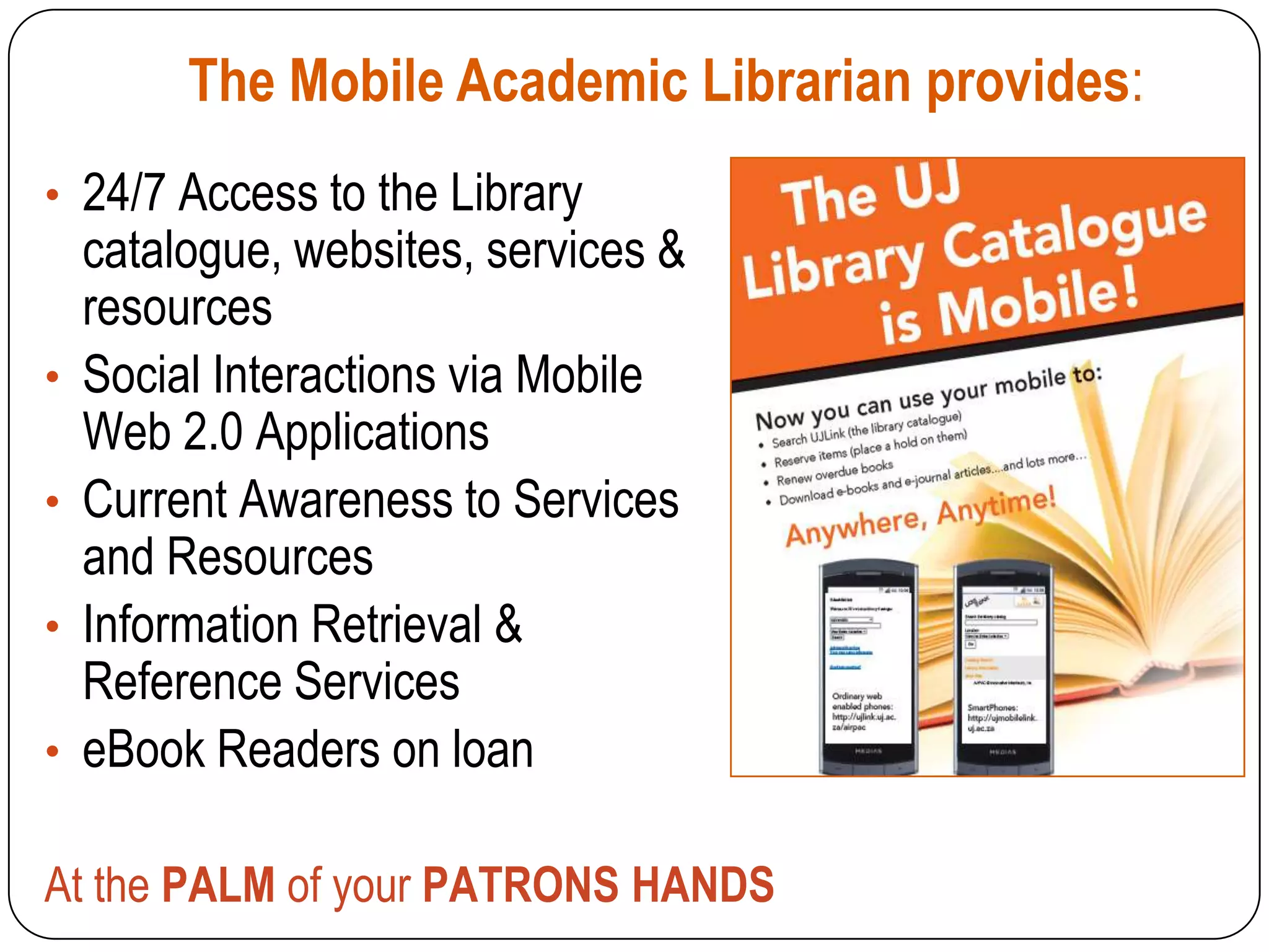 The Mobile Academic Librarian provides:
• 24/7 Access to the Library
    catalogue, websites, services &
    resources
•   Social Interactions via Mobile
    Web 2.0 Applications
•   Current Awareness to Services
    and Resources
•   Information Retrieval &
    Reference Services
•   eBook Readers on loan

At the PALM of your PATRONS HANDS
 