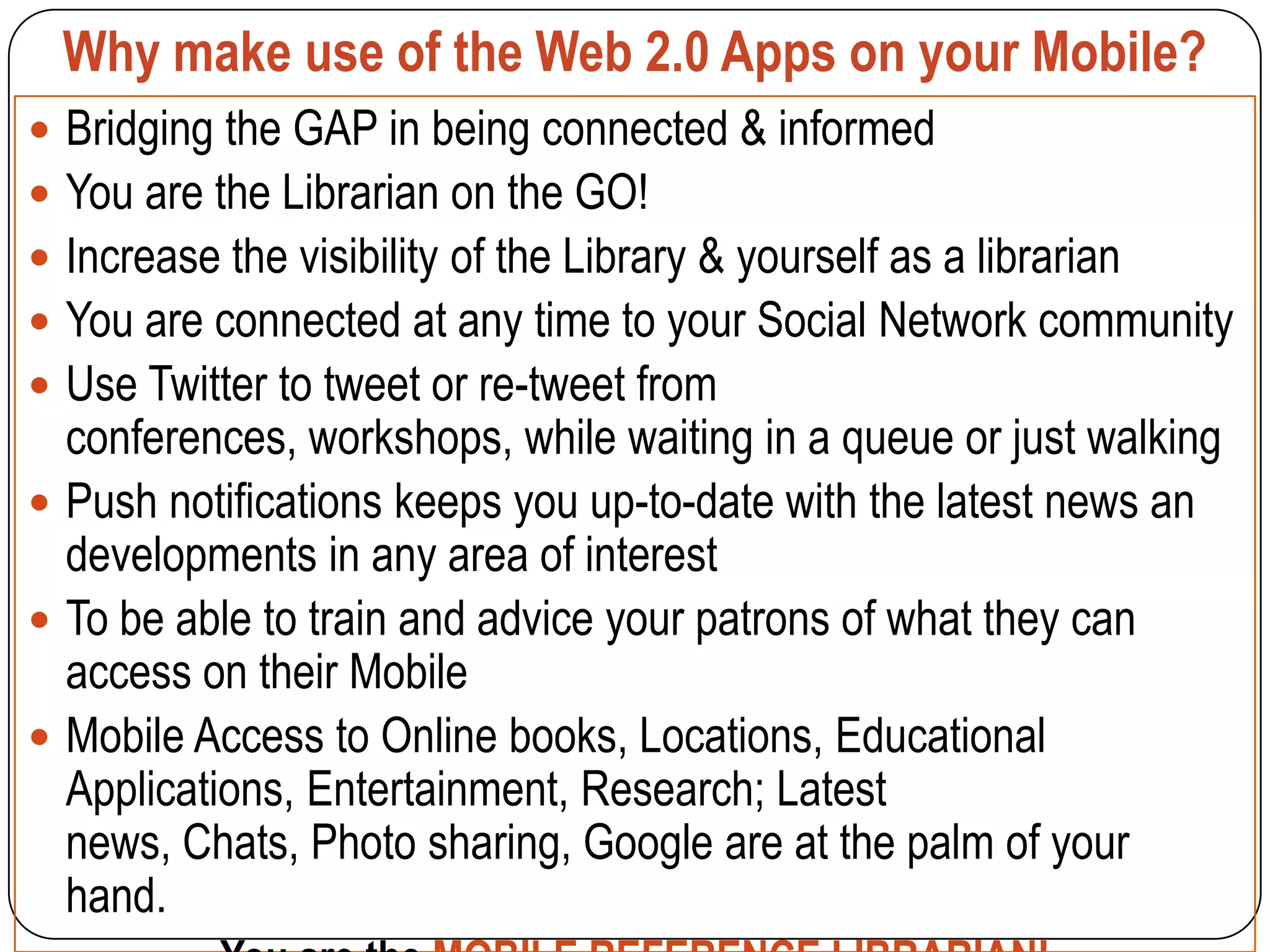 Why make use of the Web 2.0 Apps on your Mobile?
 Bridging the GAP in being connected & informed
 You are the Librarian on the GO!
 Increase the visibility of the Library & yourself as a librarian
 You are connected at any time to your Social Network community
 Use Twitter to tweet or re-tweet from
  conferences, workshops, while waiting in a queue or just walking
 Push notifications keeps you up-to-date with the latest news an
  developments in any area of interest
 To be able to train and advice your patrons of what they can
  access on their Mobile
 Mobile Access to Online books, Locations, Educational
  Applications, Entertainment, Research; Latest
  news, Chats, Photo sharing, Google are at the palm of your
  hand.
 