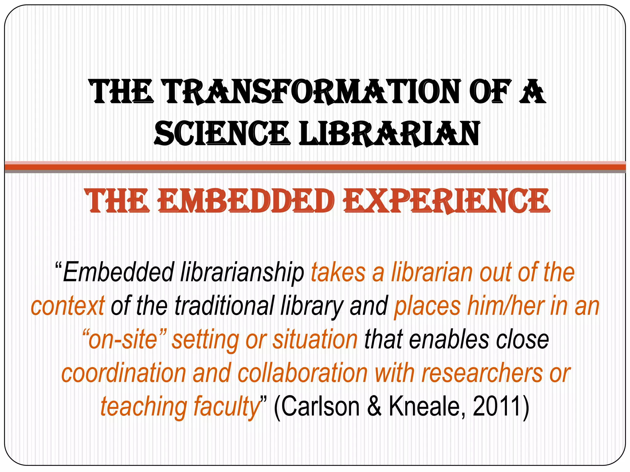 The Transformation of a
         Science Librarian
     The embedded experience
  “Embedded librarianship takes a librarian out of the
context of the traditional library and places him/her in an
     “on-site” setting or situation that enables close
   coordination and collaboration with researchers or
       teaching faculty” (Carlson & Kneale, 2011)
 
