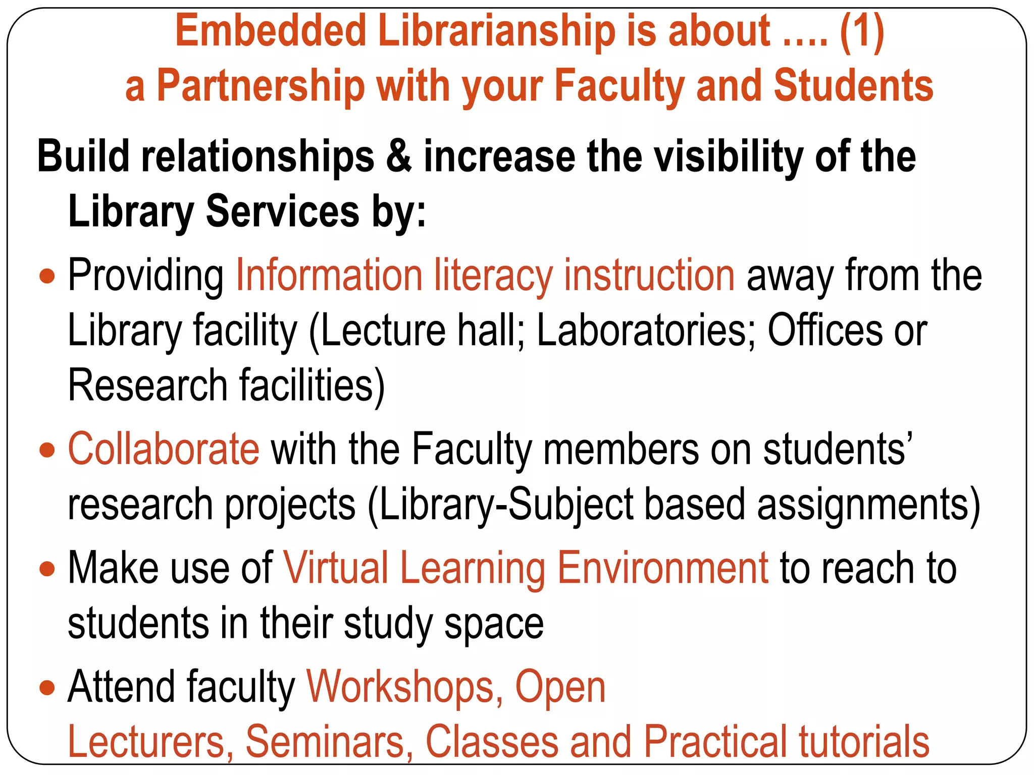 Embedded Librarianship is about …. (1)
     a Partnership with your Faculty and Students
Build relationships & increase the visibility of the
  Library Services by:
 Providing Information literacy instruction away from the
  Library facility (Lecture hall; Laboratories; Offices or
  Research facilities)
 Collaborate with the Faculty members on students’
  research projects (Library-Subject based assignments)
 Make use of Virtual Learning Environment to reach to
  students in their study space
 Attend faculty Workshops, Open
  Lecturers, Seminars, Classes and Practical tutorials
 