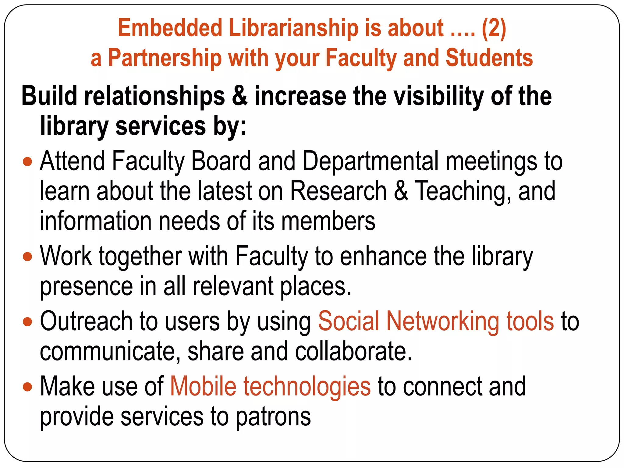 Embedded Librarianship is about …. (2)
      a Partnership with your Faculty and Students
Build relationships & increase the visibility of the
  library services by:
 Attend Faculty Board and Departmental meetings to
  learn about the latest on Research & Teaching, and
  information needs of its members
 Work together with Faculty to enhance the library
  presence in all relevant places.
 Outreach to users by using Social Networking tools to
  communicate, share and collaborate.
 Make use of Mobile technologies to connect and
  provide services to patrons
 