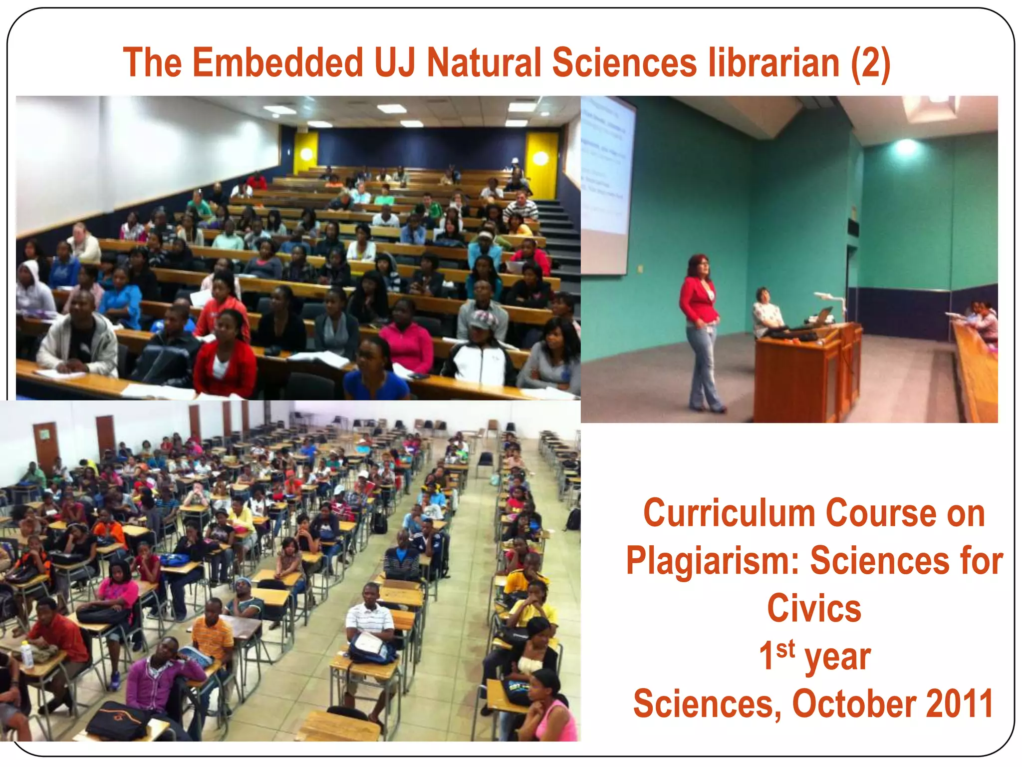 The Embedded UJ Natural Sciences librarian (2)




                               Curriculum Course on
                              Plagiarism: Sciences for
                                       Civics
                                       1st year
                              Sciences, October 2011
 