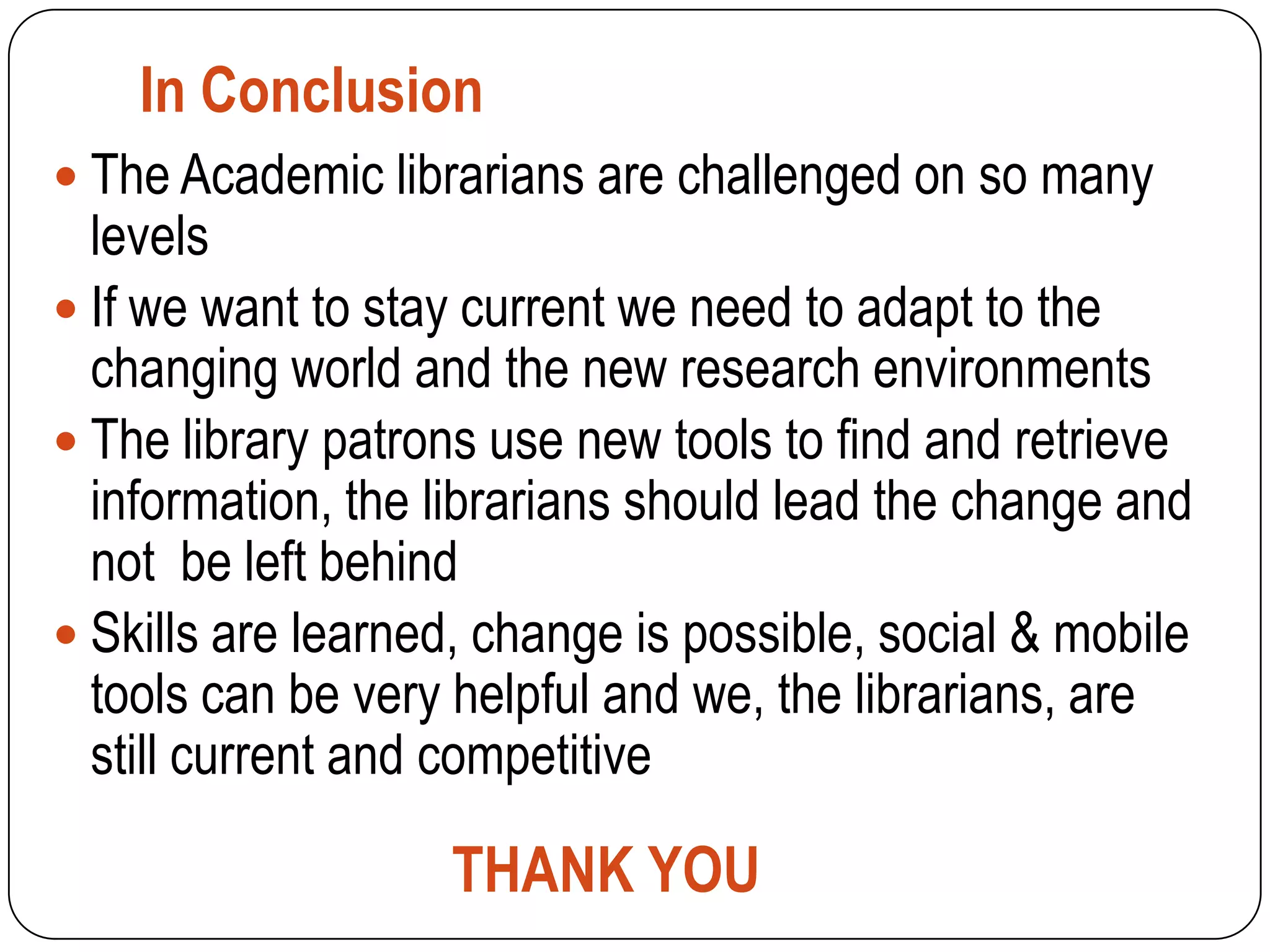 In Conclusion
 The Academic librarians are challenged on so many
  levels
 If we want to stay current we need to adapt to the
  changing world and the new research environments
 The library patrons use new tools to find and retrieve
  information, the librarians should lead the change and
  not be left behind
 Skills are learned, change is possible, social & mobile
  tools can be very helpful and we, the librarians, are
  still current and competitive

                   THANK YOU
 