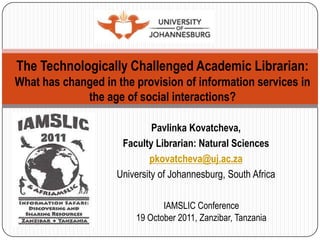 The Technologically Challenged Academic Librarian:
What has changed in the provision of information services in
             the age of social interactions?

                             Pavlinka Kovatcheva,
                     Faculty Librarian: Natural Sciences
                            pkovatcheva@uj.ac.za
                    University of Johannesburg, South Africa

                               IAMSLIC Conference
                        19 October 2011, Zanzibar, Tanzania
 