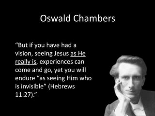Oswald Chambers“But if you have had a vision, seeing Jesus as He really is, experiences can come and go, yet you will endure “as seeing Him who is invisible” (Hebrews 11:27).”