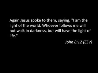 I Am the Light of the WorldAgain Jesus spoke to them, saying, "I am the light of the world. Whoever follows me will not walk in darkness, but will have the light of life."John 8:12 (ESV)