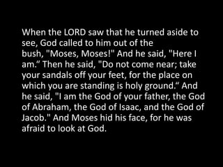 When the LORD saw that he turned aside to see, God called to him out of the bush, "Moses, Moses!" And he said, "Here I am.“ Then he said, "Do not come near; take your sandals off your feet, for the place on which you are standing is holy ground.“ And he said, "I am the God of your father, the God of Abraham, the God of Isaac, and the God of Jacob." And Moses hid his face, for he was afraid to look at God.