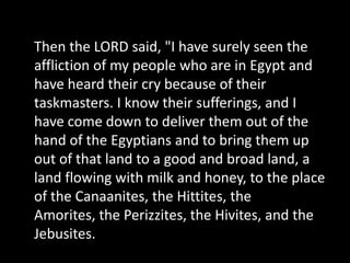 Then the LORD said, "I have surely seen the affliction of my people who are in Egypt and have heard their cry because of their taskmasters. I know their sufferings, and I have come down to deliver them out of the hand of the Egyptians and to bring them up out of that land to a good and broad land, a land flowing with milk and honey, to the place of the Canaanites, the Hittites, the Amorites, the Perizzites, the Hivites, and the Jebusites. 