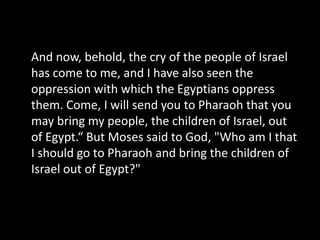 And now, behold, the cry of the people of Israel has come to me, and I have also seen the oppression with which the Egyptians oppress them. Come, I will send you to Pharaoh that you may bring my people, the children of Israel, out of Egypt.“ But Moses said to God, "Who am I that I should go to Pharaoh and bring the children of Israel out of Egypt?" 