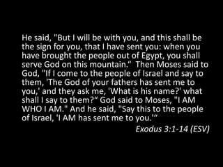 He said, "But I will be with you, and this shall be the sign for you, that I have sent you: when you have brought the people out of Egypt, you shall serve God on this mountain.“  Then Moses said to God, "If I come to the people of Israel and say to them, 'The God of your fathers has sent me to you,' and they ask me, 'What is his name?' what shall I say to them?“ God said to Moses, "I AM WHO I AM." And he said, "Say this to the people of Israel, 'I AM has sent me to you.'“Exodus 3:1-14 (ESV)