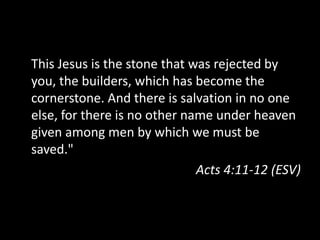 This Jesus is the stone that was rejected by you, the builders, which has become the cornerstone. And there is salvation in no one else, for there is no other name under heaven given among men by which we must be saved."Acts 4:11-12 (ESV)