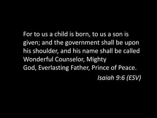 For to us a child is born,to us a son is given; and the government shall be upon his shoulder, and his name shall be called Wonderful Counselor, Mighty God,Everlasting Father, Prince of Peace.Isaiah 9:6 (ESV)