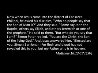 Now when Jesus came into the district of Caesarea Philippi, he asked his disciples, "Who do people say that the Son of Man is?“ And they said, "Some say John the Baptist, others say Elijah, and others Jeremiah or one of the prophets.“ He said to them, "But who do you say that I am?“ Simon Peter replied, "You are the Christ, the Son of the living God.“ And Jesus answered him, "Blessed are you, Simon Bar-Jonah! For flesh and blood has not revealed this to you, but my Father who is in heaven.Matthew 16:13-17 (ESV)