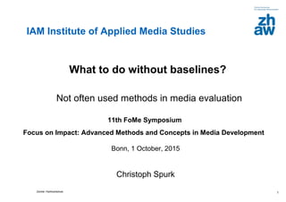 Zürcher FachhochschuleZürcher Fachhochschule 1
What to do without baselines?
Not often used methods in media evaluation
11th FoMe Symposium
Focus on Impact: Advanced Methods and Concepts in Media Development
Bonn, 1 October, 2015
Christoph Spurk
IAM Institute of Applied Media Studies
 