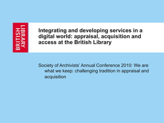 Society of Archivists’ Annual Conference 2010: We are
what we keep: challenging tradition in appraisal and
acquisition
Integrating and developing services in a
digital world: appraisal, acquisition and
access at the British Library
 