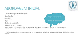 ABORDAGEM INICIAL
1) Caracterização da dor torácica
-Localização
-Duração
-Tipo
-Sintomas associados
-Fatores de piora e melhora
-Equivalente isquêmico: idoso, mulher, DM, DRC, transplantado -> DAC mais grave/extensa
2) História pregressa: fatores de risco, história familiar para DAC, procedimento de revascularização
prévia
Angina em crescendo
Angina de início recente
 