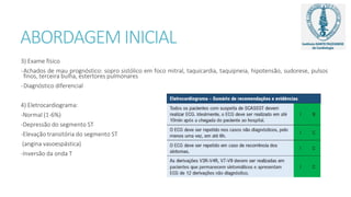 ABORDAGEM INICIAL
3) Exame físico
-Achados de mau prognóstico: sopro sistólico em foco mitral, taquicardia, taquipneia, hipotensão, sudorese, pulsos
finos, terceira bulha, estertores pulmonares
-Diagnóstico diferencial
4) Eletrocardiograma:
-Normal (1-6%)
-Depressão do segmento ST
-Elevação transitória do segmento ST
(angina vasoespástica)
-Inversão da onda T
 