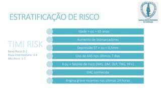 ESTRATIFICAÇÃO DE RISCO
Idade > ou = 65 anos
Aumento de biomarcadores
Depressão ST > ou = 0,5mm
Uso de AAS nos últimos 7 dias
3 ou + fatores de risco (HAS, DM, DLP, TBG, HF+)
DAC conhecida
Angina grave recentes nas últimas 24 horas
Baixo Risco: 0-2
Risco Intermediário: 3-4
Alto Risco: 5-7
 