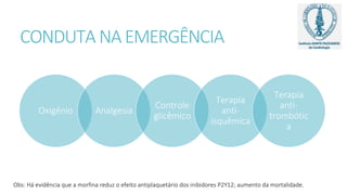 CONDUTA NA EMERGÊNCIA
Oxigênio Analgesia
Controle
glicêmico
Terapia
anti-
isquêmica
Terapia
anti-
trombótic
a
Obs: Há evidência que a morfina reduz o efeito antiplaquetário dos inibidores P2Y12; aumento da mortalidade.
 