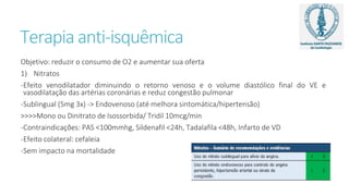 Terapia anti-isquêmica
Objetivo: reduzir o consumo de O2 e aumentar sua oferta
1) Nitratos
-Efeito venodilatador diminuindo o retorno venoso e o volume diastólico final do VE e
vasodilatação das artérias coronárias e reduz congestão pulmonar
-Sublingual (5mg 3x) -> Endovenoso (até melhora sintomática/hipertensão)
>>>>Mono ou Dinitrato de Isossorbida/ Tridil 10mcg/min
-Contraindicações: PAS <100mmhg, Sildenafil <24h, Tadalafila <48h, Infarto de VD
-Efeito colateral: cefaleia
-Sem impacto na mortalidade
 