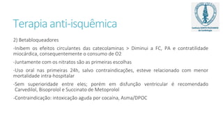 Terapia anti-isquêmica
2) Betabloqueadores
-Inibem os efeitos circulantes das catecolaminas > Diminui a FC, PA e contratilidade
miocárdica, consequentemente o consumo de O2
-Juntamente com os nitratos são as primeiras escolhas
-Uso oral nas primeiras 24h, salvo contraindicações, esteve relacionado com menor
mortalidade intra-hospitalar
-Sem superioridade entre eles; porém em disfunção ventricular é recomendado
Carvedilol, Bisoprolol e Succinato de Metoprolol
-Contraindicação: intoxicação aguda por cocaína, Asma/DPOC
 
